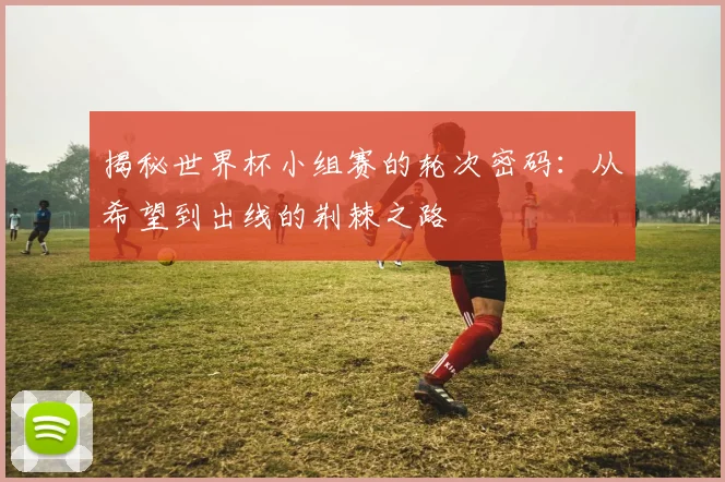 揭秘世界杯小组赛的轮次密码：从希望到出线的荆棘之路