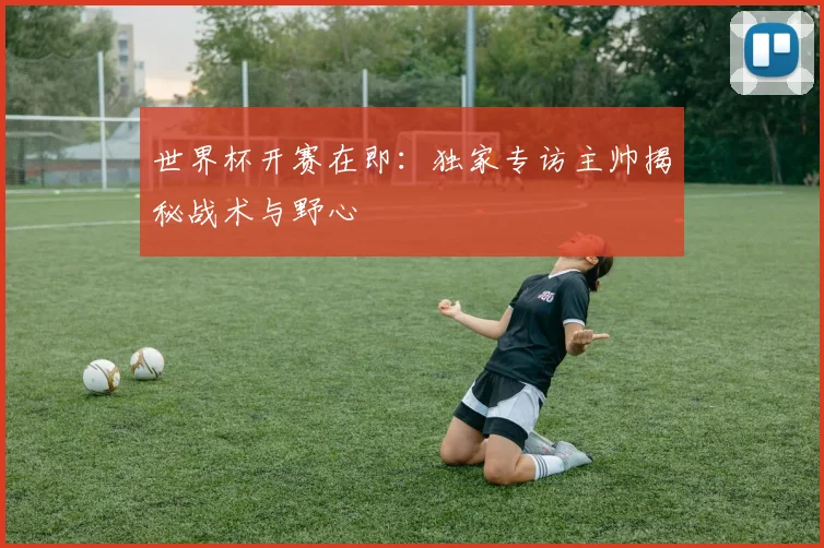 世界杯开赛在即：独家专访主帅揭秘战术与野心